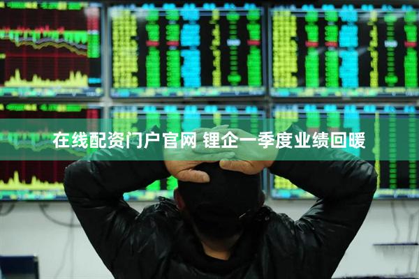 在线配资门户官网 锂企一季度业绩回暖