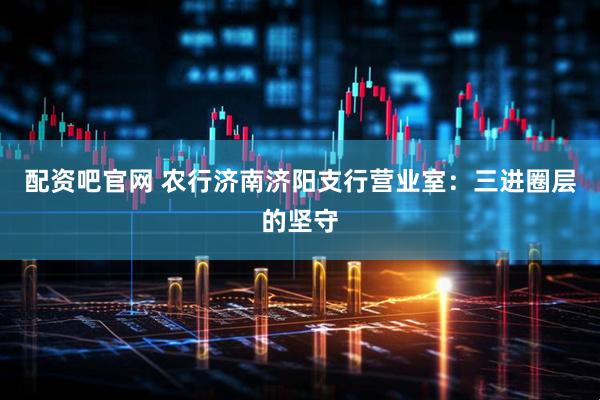 配资吧官网 农行济南济阳支行营业室：三进圈层的坚守