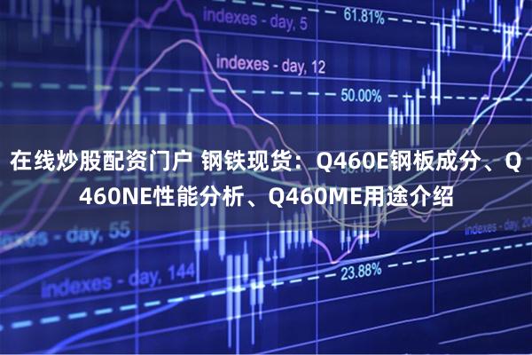 在线炒股配资门户 钢铁现货：Q460E钢板成分、Q460NE性能分析、Q460ME用途介绍