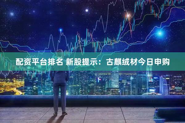 配资平台排名 新股提示：古麒绒材今日申购