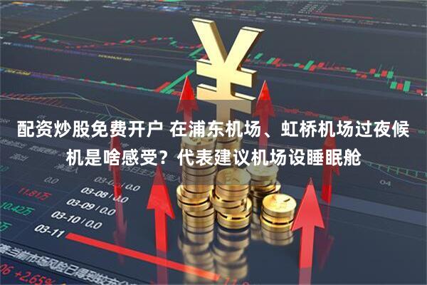 配资炒股免费开户 在浦东机场、虹桥机场过夜候机是啥感受？代表建议机场设睡眠舱