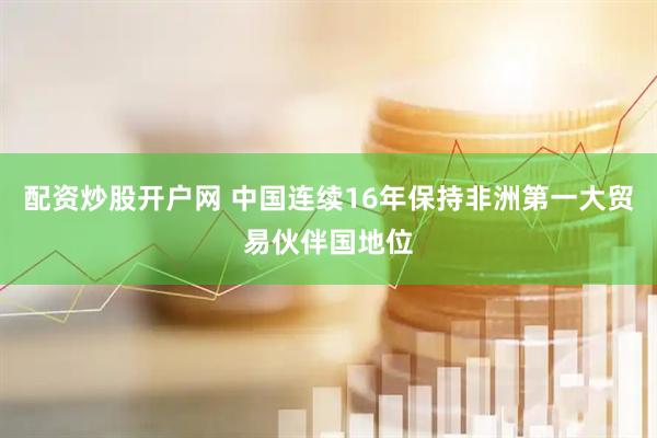 配资炒股开户网 中国连续16年保持非洲第一大贸易伙伴国地位