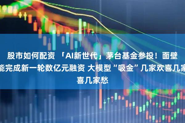 股市如何配资 「AI新世代」茅台基金参投！面壁智能完成新一轮数亿元融资 大模型“吸金”几家欢喜几家愁