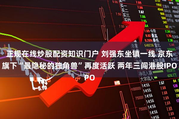 正规在线炒股配资知识门户 刘强东坐镇一线 京东旗下“最隐秘的独角兽”再度活跃 两年三闯港股IPO