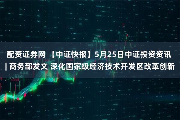 配资证券网 【中证快报】5月25日中证投资资讯 | 商务部发文 深化国家级经济技术开发区改革创新