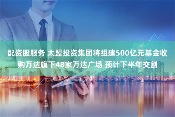 配资股服务 太盟投资集团将组建500亿元基金收购万达旗下48家万达广场 预计下半年交割