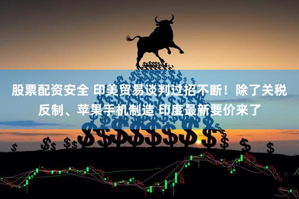 股票配资安全 印美贸易谈判过招不断！除了关税反制、苹果手机制造 印度最新要价来了