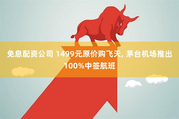 免息配资公司 1499元原价购飞天, 茅台机场推出100%中签航班