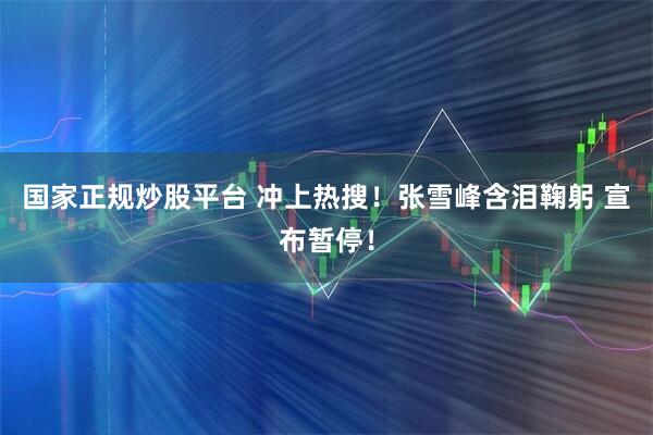 国家正规炒股平台 冲上热搜！张雪峰含泪鞠躬 宣布暂停！