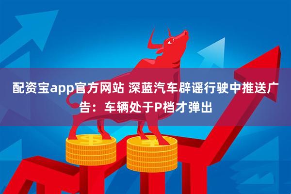 配资宝app官方网站 深蓝汽车辟谣行驶中推送广告：车辆处于P档才弹出