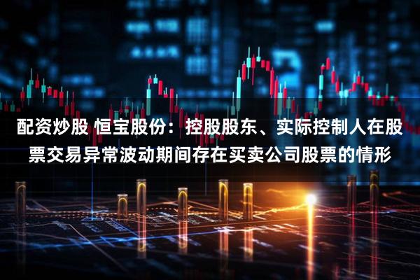 配资炒股 恒宝股份：控股股东、实际控制人在股票交易异常波动期间存在买卖公司股票的情形