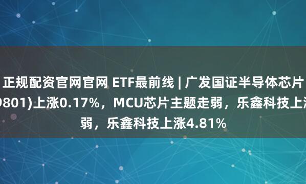 正规配资官网官网 ETF最前线 | 广发国证半导体芯片ETF(159801)上涨0.17%，MCU芯片主题走弱，乐鑫科技上涨4.81%