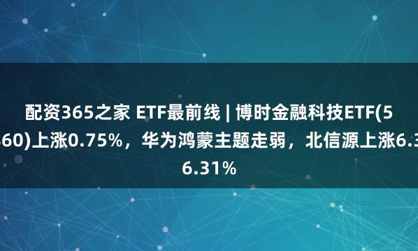 配资365之家 ETF最前线 | 博时金融科技ETF(516860)上涨0.75%，华为鸿蒙主题走弱，北信源上涨6.31%