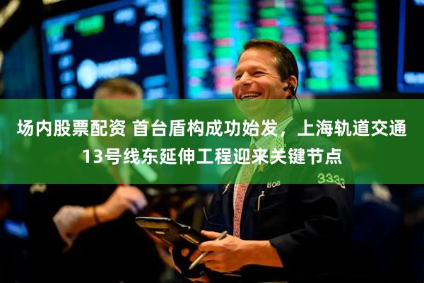 场内股票配资 首台盾构成功始发，上海轨道交通13号线东延伸工程迎来关键节点