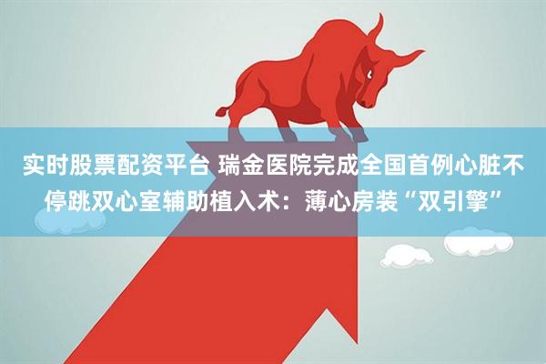 实时股票配资平台 瑞金医院完成全国首例心脏不停跳双心室辅助植入术：薄心房装“双引擎”