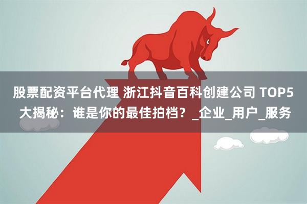 股票配资平台代理 浙江抖音百科创建公司 TOP5 大揭秘：谁是你的最佳拍档？_企业_用户_服务