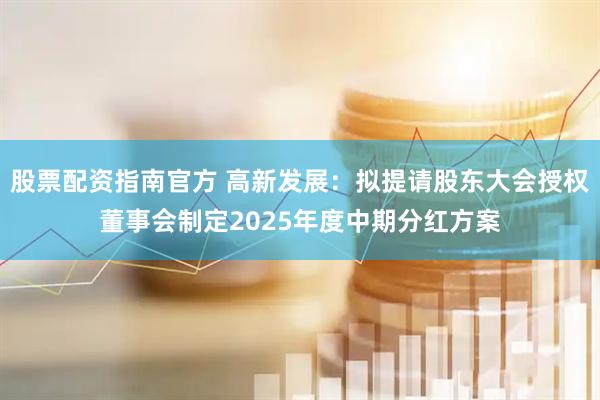 股票配资指南官方 高新发展：拟提请股东大会授权董事会制定2025年度中期分红方案