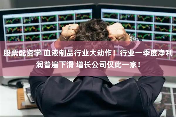 股票配资学 血液制品行业大动作！行业一季度净利润普遍下滑 增长公司仅此一家！