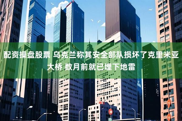 配资操盘股票 乌克兰称其安全部队损坏了克里米亚大桥 数月前就已埋下地雷