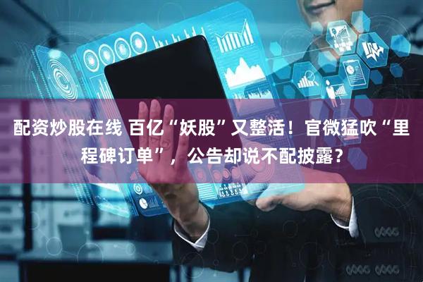 配资炒股在线 百亿“妖股”又整活！官微猛吹“里程碑订单”，公告却说不配披露？