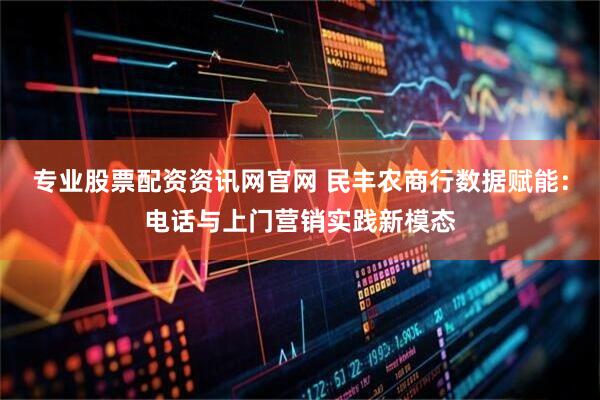 专业股票配资资讯网官网 民丰农商行数据赋能：电话与上门营销实践新模态