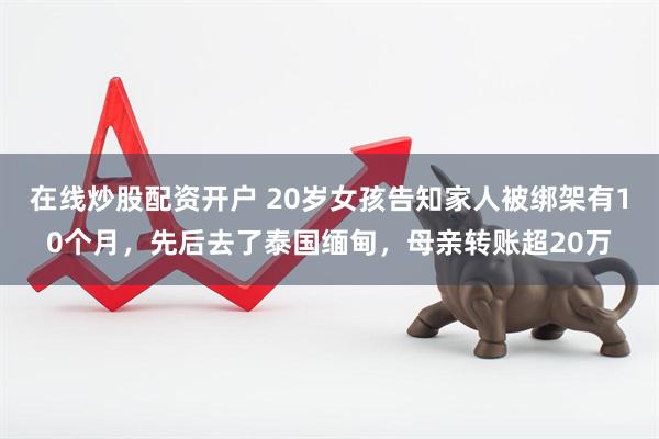 在线炒股配资开户 20岁女孩告知家人被绑架有10个月，先后去了泰国缅甸，母亲转账超20万
