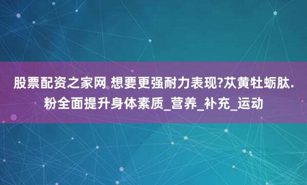 股票配资之家网 想要更强耐力表现?苁黄牡蛎肽.粉全面提升身体素质_营养_补充_运动