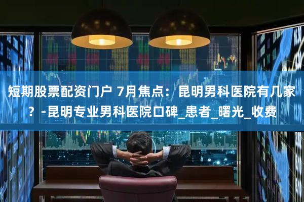 短期股票配资门户 7月焦点：昆明男科医院有几家？-昆明专业男科医院口碑_患者_曙光_收费