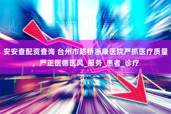 安安查配资查询 台州市路桥浙康医院严抓医疗质量，严正医德医风_服务_患者_诊疗