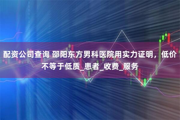 配资公司查询 邵阳东方男科医院用实力证明，低价不等于低质_患者_收费_服务