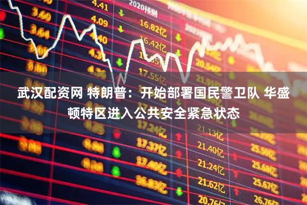 武汉配资网 特朗普：开始部署国民警卫队 华盛顿特区进入公共安全紧急状态