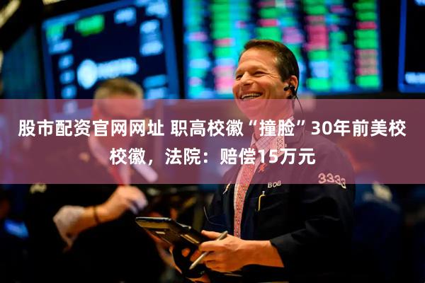 股市配资官网网址 职高校徽“撞脸”30年前美校校徽，法院：赔偿15万元