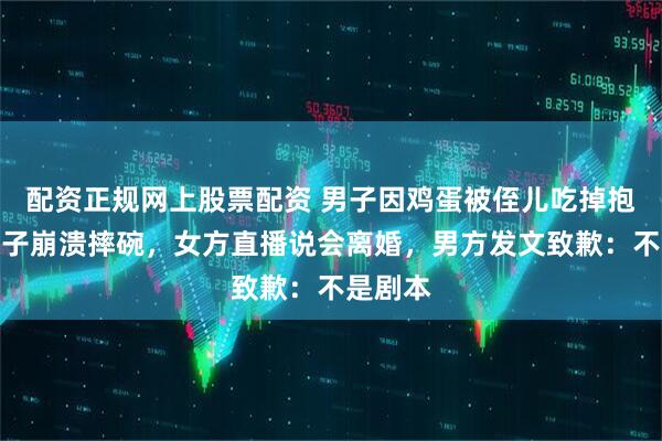 配资正规网上股票配资 男子因鸡蛋被侄儿吃掉抱怨致妻子崩溃摔碗，女方直播说会离婚，男方发文致歉：不是剧本