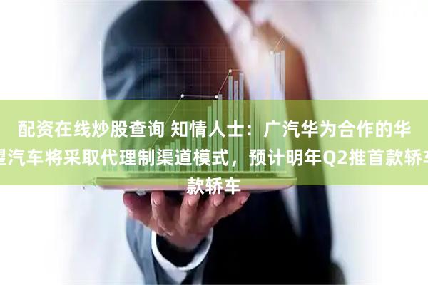 配资在线炒股查询 知情人士：广汽华为合作的华望汽车将采取代理制渠道模式，预计明年Q2推首款轿车