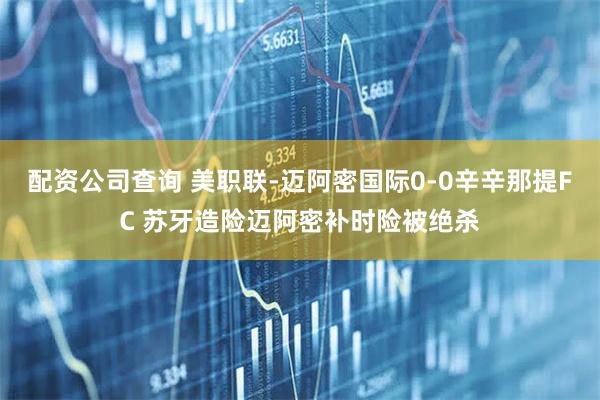 配资公司查询 美职联-迈阿密国际0-0辛辛那提FC 苏牙造险迈阿密补时险被绝杀