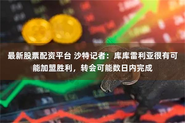 最新股票配资平台 沙特记者：库库雷利亚很有可能加盟胜利，转会可能数日内完成