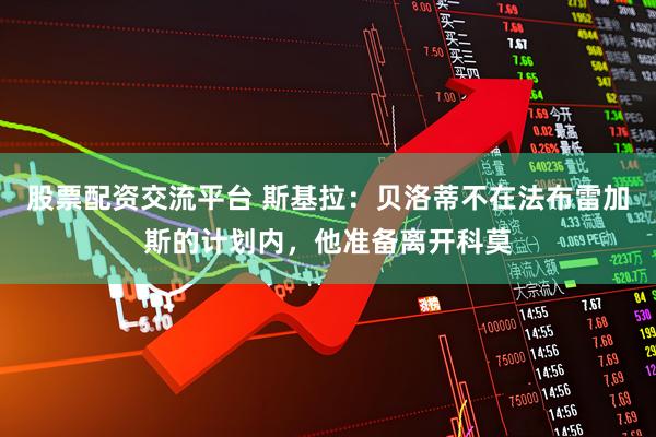 股票配资交流平台 斯基拉：贝洛蒂不在法布雷加斯的计划内，他准备离开科莫